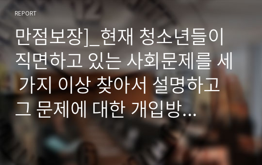 만점보장]_현재 청소년들이 직면하고 있는 사회문제를 세 가지 이상 찾아서 설명하고 그 문제에 대한 개입방안을 구체적으로 제시하시오