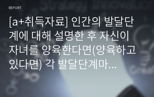 [a+취득자료] 인간의 발달단계에 대해 설명한 후 자신이 자녀를 양육한다면(양육하고 있다면) 각 발달단계마다의 중요한 점이 무엇이고 시기마다 부모로서 어떠한 양육태도를 가져야 한다고 생각하는지 설명하세요