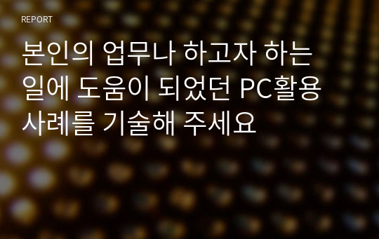 본인의 업무나 하고자 하는 일에 도움이 되었던 PC활용 사례를 기술해 주세요