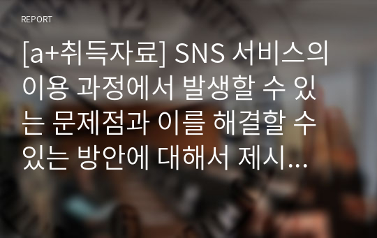 [a+취득자료] SNS 서비스의 이용 과정에서 발생할 수 있는 문제점과 이를 해결할 수 있는 방안에 대해서 제시하시오.