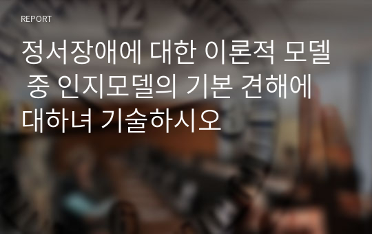 정서장애에 대한 이론적 모델 중 인지모델의 기본 견해에 대하녀 기술하시오