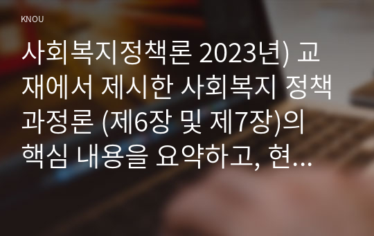 사회복지정책론 2023년) 교재에서 제시한 사회복지 정책과정론 (제6장 및 제7장)의 핵심 내용을 요약하고, 현재 우리나라에서 시행되고 있는 구체적인 사회복지정책 사례 중 하나를 선별하여 해당 사회복지정책이 어떠한 과정을 거쳐 정책의제 및 대안의 형성과 정책 결정이 이루어졌으며, 현재 어떻게 집행되고 있는지를 설명하시오