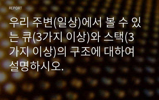 우리 주변(일상)에서 볼 수 있는 큐(3가지 이상)와 스택(3가지 이상)의 구조에 대하여 설명하시오.