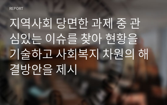 지역사회 당면한 과제 중 관심있는 이슈를 찾아 현황을 기술하고 사회복지 차원의 해결방안을 제시