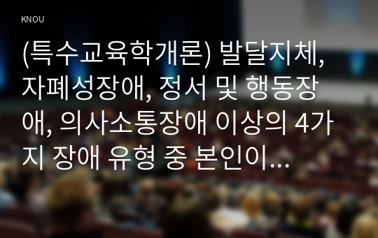 (특수교육학개론) 발달지체, 자폐성장애, 정서 및 행동장애, 의사소통장애 이상의 4가지 장애 유형 중 본인이 관심있는