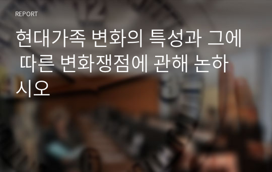 현대가족 변화의 특성과 그에 따른 변화쟁점에 관해 논하시오