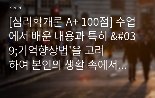 [심리학개론 A+ 100점] 수업에서 배운 내용과 특히 &#039;기억향상법&#039;을 고려하여 본인의 생활 속에서 기억력 향상을 위해 실제로 사용하고 있는 방법이나 혹은 교재에 제시된 기억향상법을 실제 자신의 생활에 적용해 본 다음 그 결과를 3가지 이상 기술하시오.