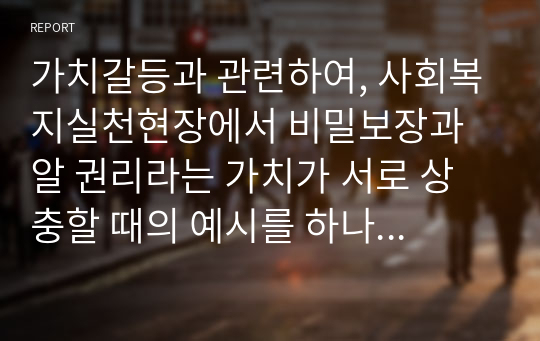 가치갈등과 관련하여, 사회복지실천현장에서 비밀보장과 알 권리라는 가치가 서로 상충할 때의 예시를 하나 들고 어떤 가치를 더 우선해야 하는지 서술하시오