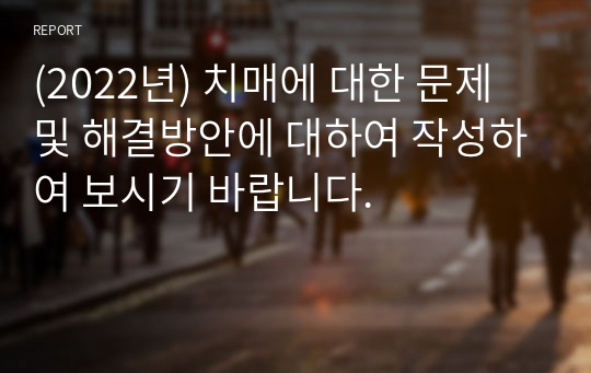 (2022년) 치매에 대한 문제 및 해결방안에 대하여 작성하여 보시기 바랍니다.