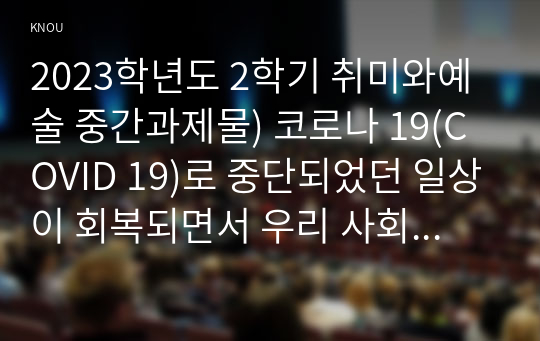 2023학년도 2학기 취미와예술 중간과제물) 코로나 19(COVID 19)로 중단되었던 일상이 회복되면서 우리 사회 구성원들의 취미 생활에 나타난 변화에 대해 분석해 보시오. 분석 과정에서 현재의 취미생활이 코로나 19 팬데믹 시기와 또 코로나 19 팬데믹 이전의 취미생활과 가장 크게 달라진 점은 무엇인지에 대해 초점을 맞춰 보시오