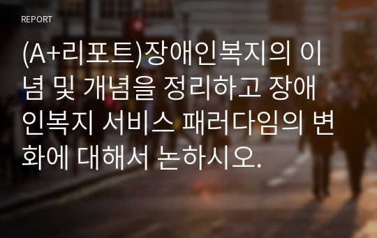 (A+리포트)장애인복지의 이념 및 개념을 정리하고 장애인복지 서비스 패러다임의 변화에 대해서 논하시오.