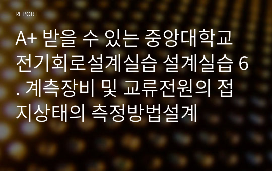 A+ 받을 수 있는 중앙대학교 전기회로설계실습 설계실습 6. 계측장비 및 교류전원의 접지상태의 측정방법설계