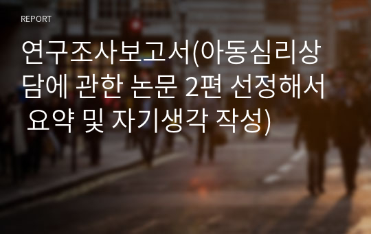 연구조사보고서(아동심리상담에 관한 논문 2편 선정해서 요약 및 자기생각 작성)