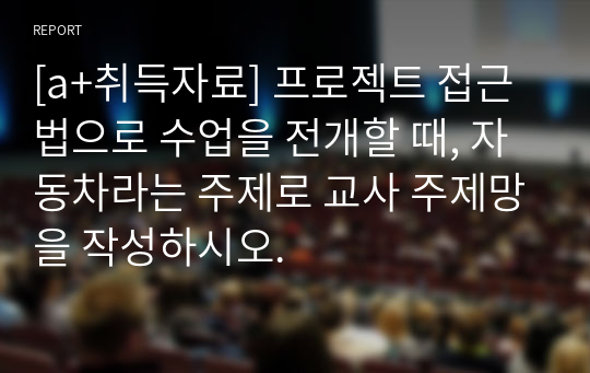 [a+취득자료] 프로젝트 접근법으로 수업을 전개할 때, 자동차라는 주제로 교사 주제망을 작성하시오.