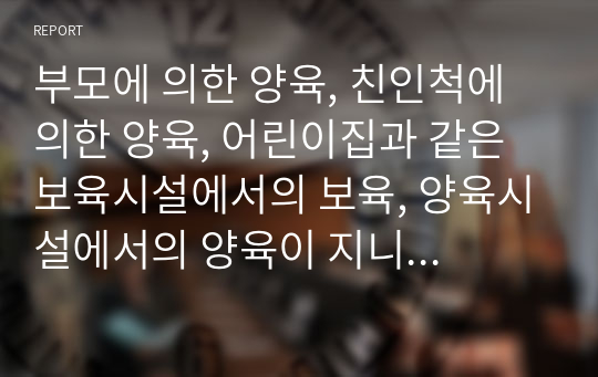 부모에 의한 양육, 친인척에 의한 양육, 어린이집과 같은 보육시설에서의 보육, 양육시설에서의 양육이 지니는 각각이 지니는 장단점에 대해 서술하시오