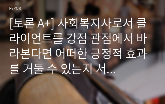 [토론 A+] 사회복지사로서 클라이언트를 강점 관점에서 바라본다면 어떠한 긍정적 효과를 거둘 수 있는지 서술하시오.