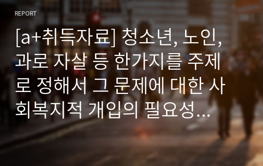 [a+취득자료] 청소년, 노인, 과로 자살 등 한가지를 주제로 정해서 그 문제에 대한 사회복지적 개입의 필요성과 개입 방안을 제시하시기 바랍니다.