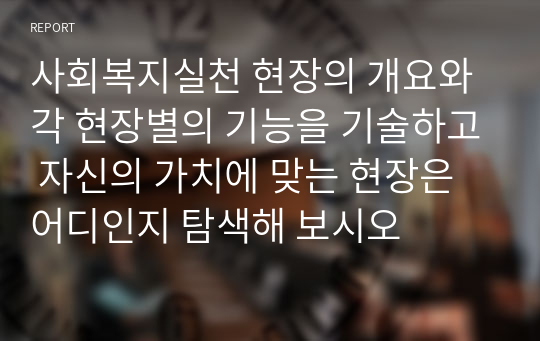 사회복지실천 현장의 개요와 각 현장별의 기능을 기술하고 자신의 가치에 맞는 현장은 어디인지 탐색해 보시오