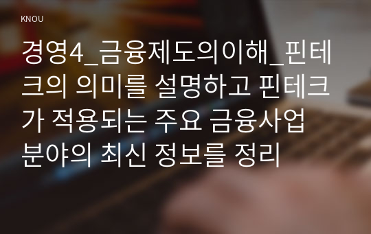 경영4_금융제도의이해_핀테크의 의미를 설명하고 핀테크가 적용되는 주요 금융사업 분야의 최신 정보를 정리