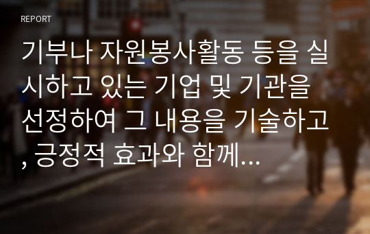 기부나 자원봉사활동 등을 실시하고 있는 기업 및 기관을 선정하여 그 내용을 기술하고, 긍정적 효과와 함께 재고해 볼 문제는 없는지 본인의 생각을 서술하시오