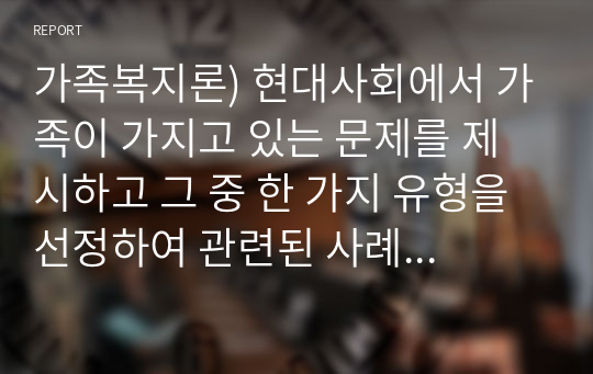 가족복지론) 현대사회에서 가족이 가지고 있는 문제를 제시하고 그 중 한 가지 유형을 선정하여 관련된 사례와 그 해결 방안을 제시하시오