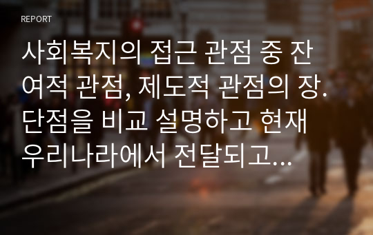 사회복지의 접근 관점 중 잔여적 관점, 제도적 관점의 장.단점을 비교 설명하고 현재 우리나라에서 전달되고 있는 잔여적 관점, 제도적 관점 각각의 사회복지 서비스와 관련하여 구체적인 예를 들어 설명하시오.