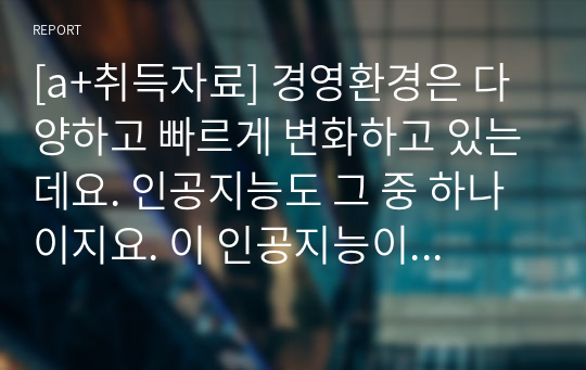 [a+취득자료] 경영환경은 다양하고 빠르게 변화하고 있는데요. 인공지능도 그 중 하나이지요. 이 인공지능이 경영에 어떻게 접목될 수 있는지, 긍정의 효과와 부정의 효과는 무엇이 있는지, 향후 발전방향을 고민해 봅니다.