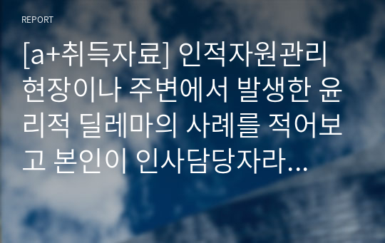 [a+취득자료] 인적자원관리 현장이나 주변에서 발생한 윤리적 딜레마의 사례를 적어보고 본인이 인사담당자라면 어떻게 해결할 것인지 적어보시오.