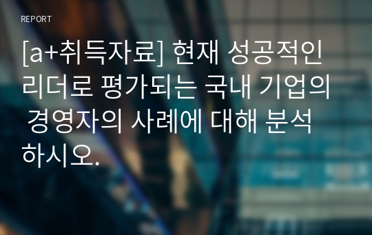 [a+취득자료] 현재 성공적인 리더로 평가되는 국내 기업의 경영자의 사례에 대해 분석하시오.