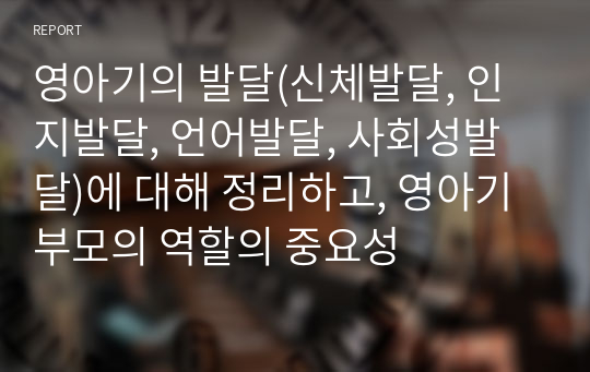 영아기의 발달(신체발달, 인지발달, 언어발달, 사회성발달)에 대해 정리하고, 영아기 부모의 역할의 중요성