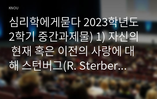 심리학에게묻다 2023학년도 2학기 중간과제물) 1) 자신의 현재 혹은 이전의 사랑에 대해 스턴버그(R. Sterberg)의 사랑의 삼각형 이론을 적용하여 분석하고,   2) 자신이 추구하는 사랑과 펙(M. S. Peck)이 제시한 참사랑의 공통점과 차이점을 비교해 보고, 3) 이러한 적용과정에서 느낀점과 배운점을 쓰시오.