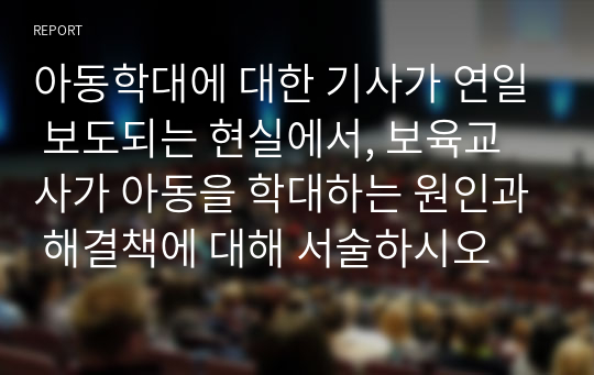 아동학대에 대한 기사가 연일 보도되는 현실에서, 보육교사가 아동을 학대하는 원인과 해결책에 대해 서술하시오