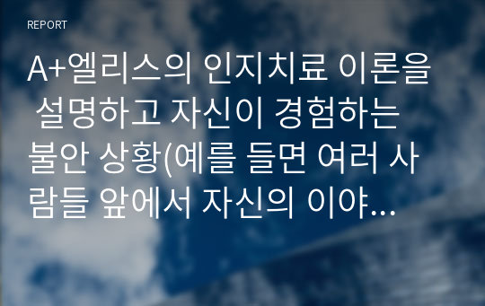 A+엘리스의 인지치료 이론을 설명하고 자신이 경험하는 불안 상황(예를 들면 여러 사람들 앞에서 자신의 이야기를 하는 상황 등)을 엘리스의 비합리적 신념의 개념을 적용하여 적용 과정과 결과를 ABCDE 모형에 근거하여 제시해 보시오