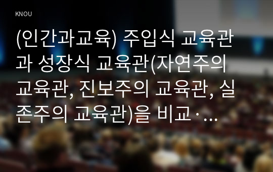 (인간과교육) 주입식 교육관과 성장식 교육관(자연주의 교육관, 진보주의 교육관, 실존주의 교육관)을 비교·설명하고