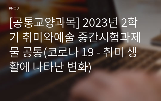 [공통교양과목] 2023년 2학기 취미와예술 중간시험과제물 공통(코로나 19 - 취미 생활에 나타난 변화)