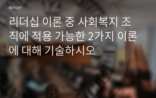 리더십 이론 중 사회복지 조직에 적용 가능한 2가지 이론에 대해 기술하시오