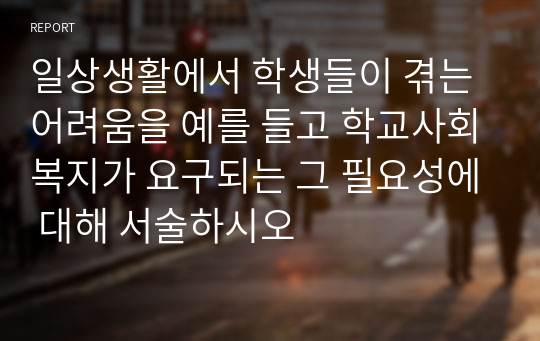 일상생활에서 학생들이 겪는 어려움을 예를 들고 학교사회복지가 요구되는 그 필요성에 대해 서술하시오