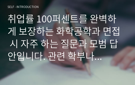 취업률 100퍼센트를 완벽하게 보장하는 화학공학과 면접 시 자주 하는 질문과 모범 답안입니다. 관련 학부나 학과로 진학하실 분들은 본 자료를 잘 참고하여 꼭 합격하시길 빕니다.