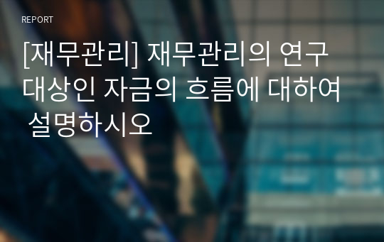 [재무관리] 재무관리의 연구대상인 자금의 흐름에 대하여 설명하시오