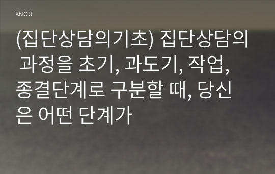 (집단상담의기초) 집단상담의 과정을 초기, 과도기, 작업, 종결단계로 구분할 때, 당신은 어떤 단계가