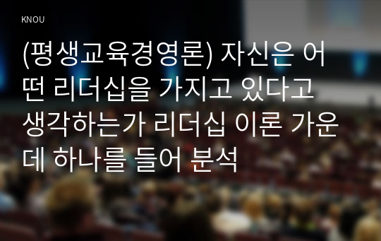 (평생교육경영론) 자신은 어떤 리더십을 가지고 있다고 생각하는가 리더십 이론 가운데 하나를 들어 분석