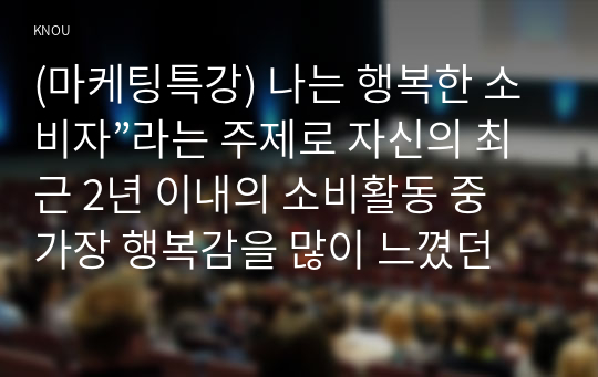 (마케팅특강) 나는 행복한 소비자”라는 주제로 자신의 최근 2년 이내의 소비활동 중 가장 행복감을 많이 느꼈던