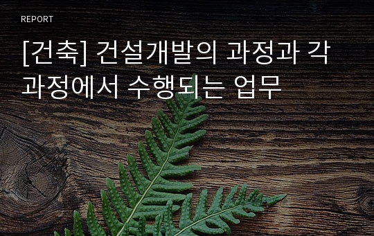 [건축] 건설개발의 과정과 각 과정에서 수행되는 업무