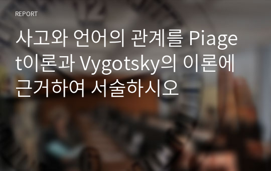 사고와 언어의 관계를 Piaget이론과 Vygotsky의 이론에 근거하여 서술하시오