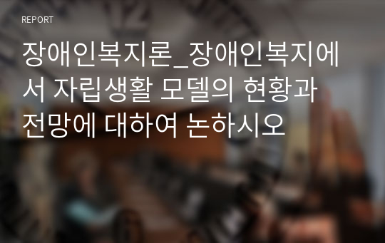 장애인복지론_장애인복지에서 자립생활 모델의 현황과 전망에 대하여 논하시오