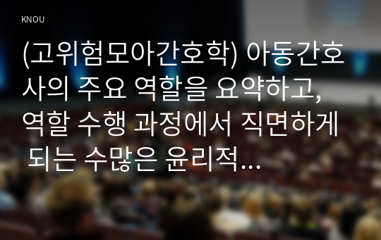 (고위험모아간호학) 아동간호사의 주요 역할을 요약하고, 역할 수행 과정에서 직면하게 되는 수많은 윤리적 딜레마의 예시와