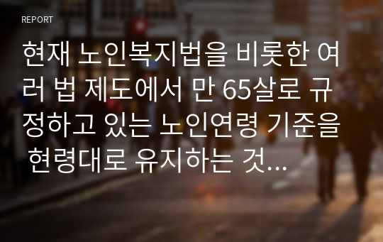 현재 노인복지법을 비롯한 여러 법 제도에서 만 65살로 규정하고 있는 노인연령 기준을 현령대로 유지하는 것이 좋은지, 노인연령을 상향 조정 하는 것이 필요한지에 대해 기술하시오