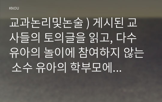 교과논리및논술 ) 게시된 교사들의 토의글을 읽고, 다수 유아의 놀이에 참여하지 않는 소수 유아의 학부모에게 제공할 수 있는 상담글을 작성하시오.