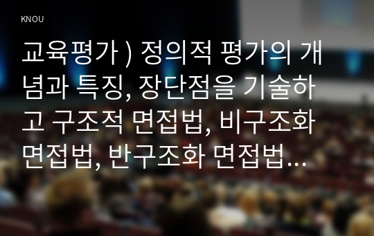 교육평가 ) 정의적 평가의 개념과 특징, 장단점을 기술하고 구조적 면접법, 비구조화면접법, 반구조화 면접법 중 1개를 선