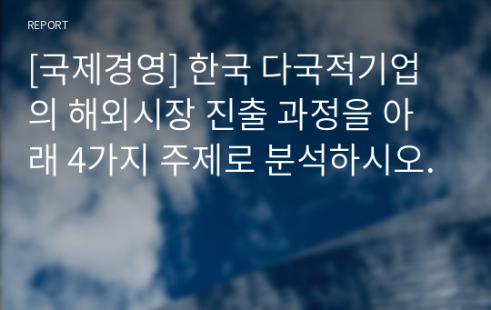 [국제경영] 한국 다국적기업의 해외시장 진출 과정을 아래 4가지 주제로 분석하시오.